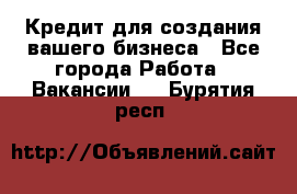 Кредит для создания вашего бизнеса - Все города Работа » Вакансии   . Бурятия респ.